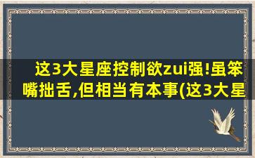 这3大星座控制欲zui强!虽笨嘴拙舌,但相当有本事(这3大星座控制欲zui强，你是其中之一吗？)