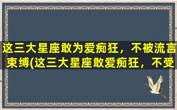 这三大星座敢为爱痴狂，不被流言束缚(这三大星座敢爱痴狂，不受流言束缚！)