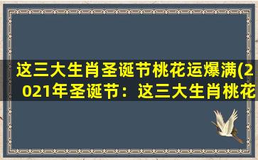 这三大生肖圣诞节桃花运爆满(2021年圣诞节：这三大生肖桃花运爆满，爱情甜蜜幸福无限！)