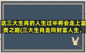 这三大生肖的人生过半将会走上富贵之路(三大生肖走向财富人生，过半已步上富贵之路)