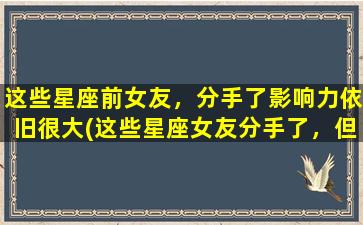 这些星座前女友，分手了影响力依旧很大(这些星座女友分手了，但她们的影响力依旧让人难忘！)