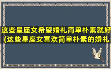 这些星座女希望婚礼简单朴素就好(这些星座女喜欢简单朴素的婚礼，想要如何满足她们的需求？)