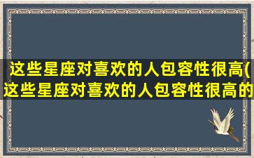 这些星座对喜欢的人包容性很高(这些星座对喜欢的人包容性很高的原因）