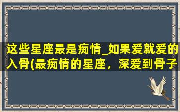 这些星座最是痴情_如果爱就爱的入骨(最痴情的星座，深爱到骨子里，那些星座让人心动不已！)