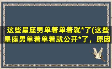 这些星座男单着单着就*了(这些星座男单着单着就公开*了，原因竟是...)