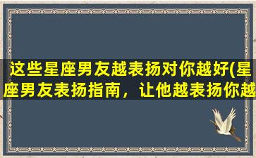 这些星座男友越表扬对你越好(星座男友表扬指南，让他越表扬你越好！)