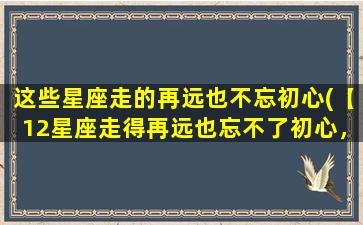 这些星座走的再远也不忘初心(【12星座走得再远也忘不了初心，你符合哪个？】)