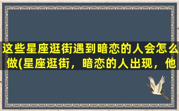 这些星座逛街遇到暗恋的人会怎么做(星座逛街，暗恋的人出现，他们会有怎样的举动？)