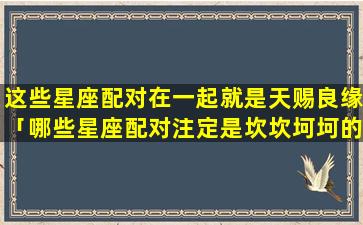 这些星座配对在一起就是天赐良缘「哪些星座配对注定是坎坎坷坷的呢」