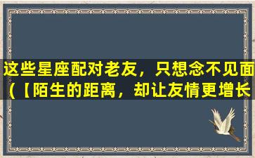 这些星座配对老友，只想念不见面(【陌生的距离，却让友情更增长】zui适合以念及思念为主的星座老友配对)