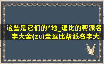 这些是它们的*地_逗比的帮派名字大全(zui全逗比帮派名字大全，这些是他们的*地)