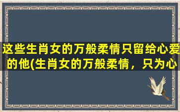 这些生肖女的万般柔情只留给心爱的他(生肖女的万般柔情，只为心爱的他献上)