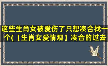 这些生肖女被爱伤了只想凑合找一个(【生肖女爱情观】凑合的过去，为中心的未来)