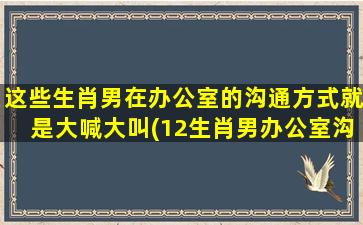 这些生肖男在办公室的沟通方式就是大喊大叫(12生肖男办公室沟通方式大喊大叫？解决沟通障碍的方法提示！)