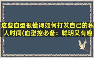 这些血型很懂得如何打发自己的私人时间(血型控必备：聪明又有趣的私人时间打发法！)