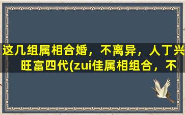 这几组属相合婚，不离异，人丁兴旺富四代(zui佳属相组合，不离异，人丁兴旺富四代！)