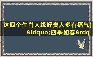 这四个生肖人缘好贵人多有福气(“四季如春”生肖，贵人*，好缘接踵而至)