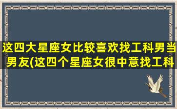 这四大星座女比较喜欢找工科男当男友(这四个星座女很中意找工科男做男友，你符合其中之一吗？)