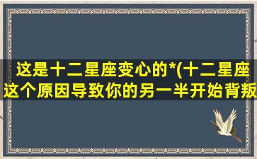 这是十二星座变心的*(十二星座这个原因导致你的另一半开始背叛你)