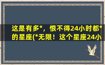 这是有多*，恨不得24小时都*的星座(*无限！这个星座24小时想要*)