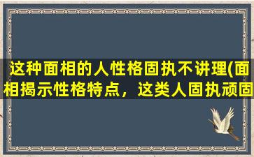 这种面相的人性格固执不讲理(面相揭示性格特点，这类人固执顽固难以讲理)