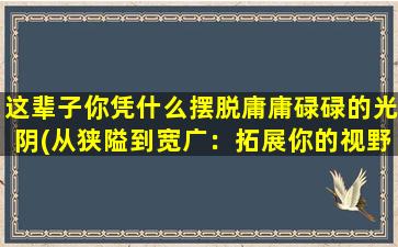 这辈子你凭什么摆脱庸庸碌碌的光阴(从狭隘到宽广：拓展你的视野，让世界变得更美好)