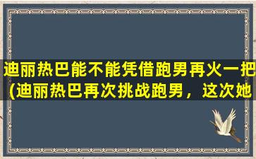 迪丽热巴能不能凭借跑男再火一把(迪丽热巴再次挑战跑男，这次她能否成为爆款综艺之王？)