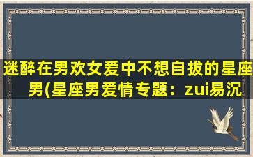 迷醉在男欢女爱中不想自拔的星座男(星座男爱情专题：zui易沉溺其中的星座男性特征分析)