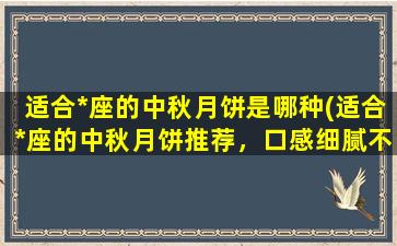 适合*座的中秋月饼是哪种(适合*座的中秋月饼推荐，口感细腻不甜腻，绝对让你爱不释手！)