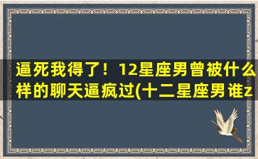 逼死我得了！12星座男曾被什么样的聊天逼疯过(十二星座男谁zui会撩妹）