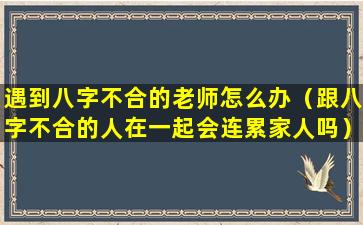 遇到八字不合的老师怎么办（跟八字不合的人在一起会连累家人吗）