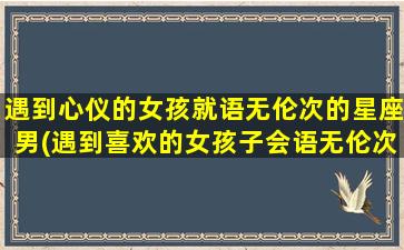 遇到心仪的女孩就语无伦次的星座男(遇到喜欢的女孩子会语无伦次）