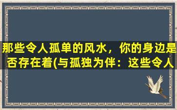 那些令人孤单的风水，你的身边是否存在着(与孤独为伴：这些令人恐惧的风水会让你的生活变得孤单寂寞。)