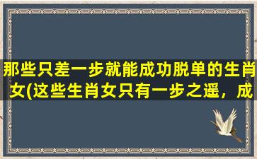 那些只差一步就能成功脱单的生肖女(这些生肖女只有一步之遥，成功告别单身！)