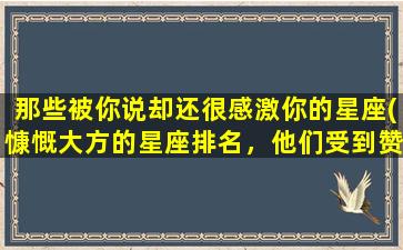 那些被你说却还很感激你的星座(慷慨大方的星座排名，他们受到赞赏的特点与性格)