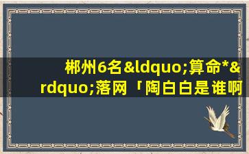 郴州6名“算命*”落网「陶白白是谁啊」