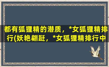 都有狐狸精的潜质，*女狐狸精排行(妖艳翩跹，*女狐狸精排行中心，让你震撼的她们谁在榜首？)