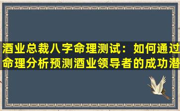 酒业总裁八字命理测试：如何通过命理分析预测酒业领导者的成功潜力