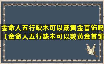 金命人五行缺木可以戴黄金首饰吗（金命人五行缺木可以戴黄金首饰吗女生）