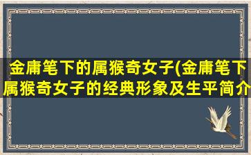 金庸笔下的属猴奇女子(金庸笔下属猴奇女子的经典形象及生平简介)