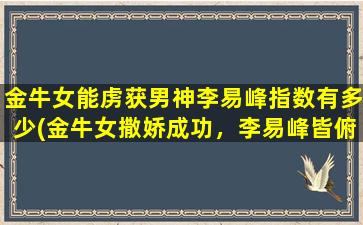 金牛女能虏获男神李易峰指数有多少(金牛女撒娇成功，李易峰皆俯首称臣！)