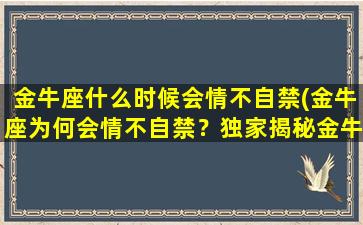 金牛座什么时候会情不自禁(金牛座为何会情不自禁？独家揭秘金牛座的神秘心理！)