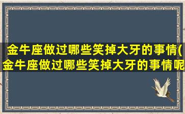 金牛座做过哪些笑掉大牙的事情(金牛座做过哪些笑掉大牙的事情呢）