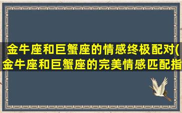 金牛座和巨蟹座的情感终极配对(金牛座和巨蟹座的完美情感匹配指南)