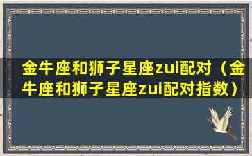 金牛座和狮子星座zui配对（金牛座和狮子星座zui配对指数）