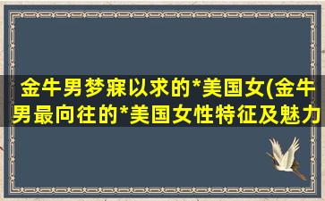 金牛男梦寐以求的*美国女(金牛男最向往的*美国女性特征及魅力揭秘)