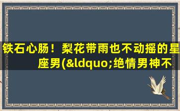 铁石心肠！梨花带雨也不动摇的星座男(“绝情男神不动心！探寻铁石心肠男的星座密码”)