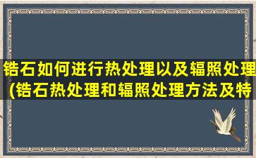 锆石如何进行热处理以及辐照处理(锆石热处理和辐照处理方法及特点简介)