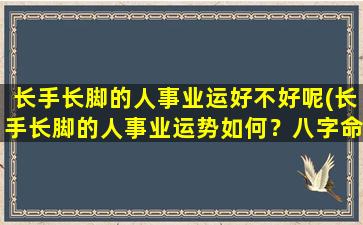 长手长脚的人事业运好不好呢(长手长脚的人事业运势如何？八字命理解析揭秘)