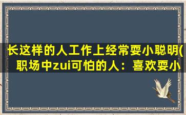 长这样的人工作上经常耍小聪明(职场中zui可怕的人：喜欢耍小聪明的工作狂人)